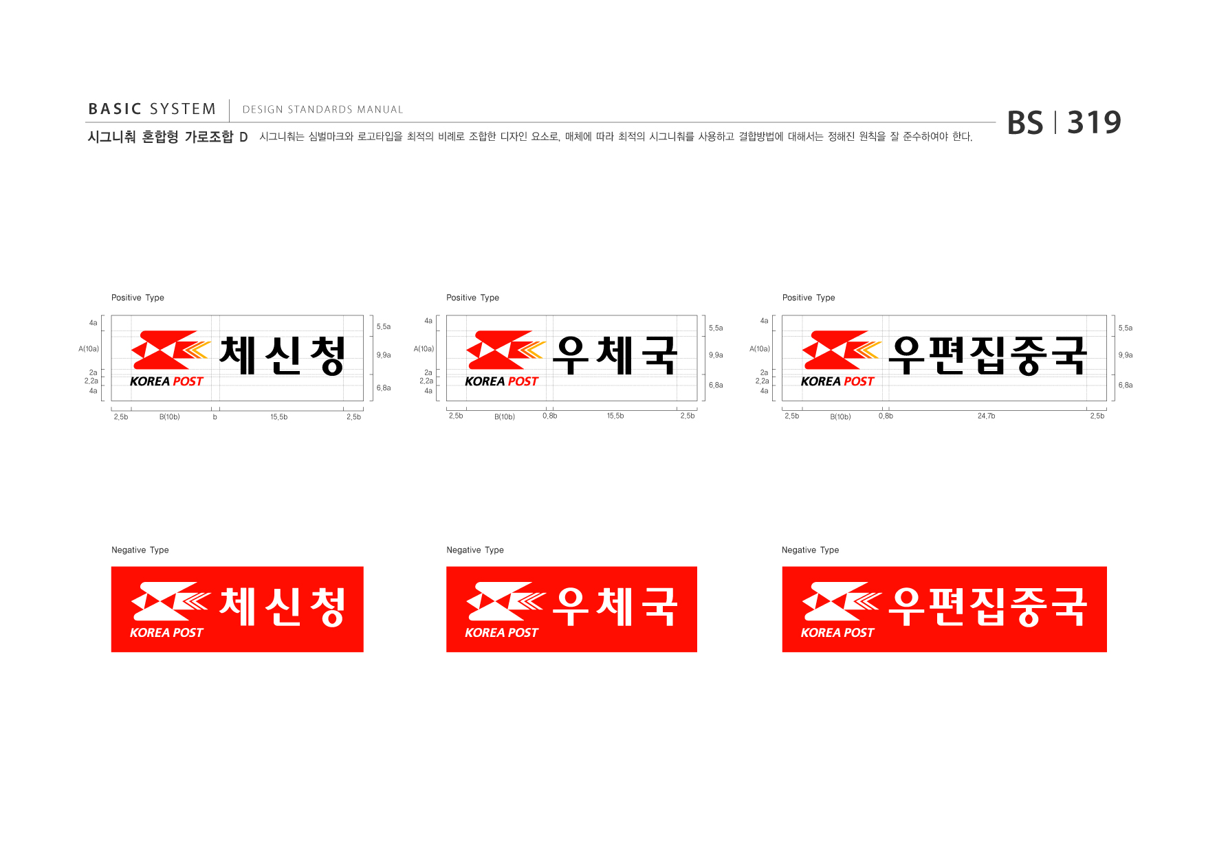 BASIC SYSTEM  DESIGN STANDARDS MANUAL  시그니춰 혼합형 가로조합 D  시그니춰는 심벌마크와 로고타입을 최적의 비례로 조합한 디자인 요소로, 매체에 따라 최적의 시그니춰를 사용하고 결합방법에 대해서는 정해진 원칙을 잘 준수하여야 한다.  BS I 319  Positive Type 4a A(10a) 2a 2.2a 4a 2.5b B(10b) b 15.5b 2.5b 5.5a 4a A(10a) 2a 2.2a 4a  Positive Type 5.5a 9.9a 4a A(10a) 2a 2.2a 4a  Positive Type 5.5a 9.9a  9.9a  6.8a  6.8a  6.8a  2.5b  B(10b)  0.8b  15.5b  2.5b  2.5b  B(10b)  0.8b  24.7b  2.5b  Negative Type  Negative Type  Negative Type